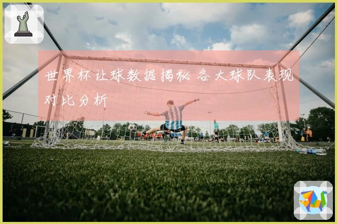 世界杯让球数据揭秘 各大球队表现对比分析